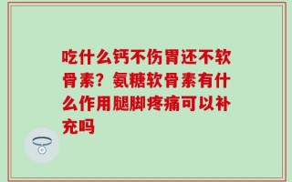 吃什么钙不伤胃还不软骨素？氨糖软骨素有什么作用腿脚疼痛可以补充吗