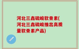 河北三鑫硫峻软骨素(河北三鑫硫峻推出高质量软骨素产品)