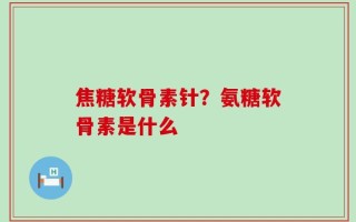 焦糖软骨素针？氨糖软骨素是什么