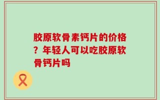 胶原软骨素钙片的价格？年轻人可以吃胶原软骨钙片吗