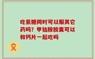 吃氨糖同时可以服其它药吗？甲钴胺胶囊可以和钙片一起吃吗