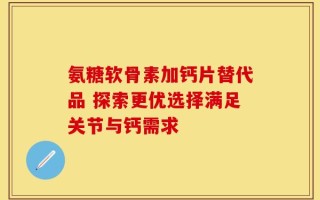 氨糖软骨素加钙片替代品 探索更优选择满足关节与钙需求
