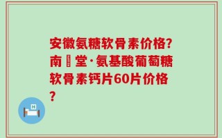 安徽氨糖软骨素价格？南雲堂·氨基酸葡萄糖软骨素钙片60片价格？