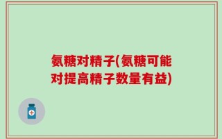 氨糖对精子(氨糖可能对提高精子数量有益)