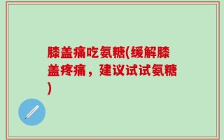 膝盖痛吃氨糖(缓解膝盖疼痛，建议试试氨糖)