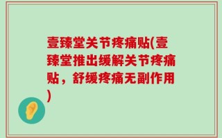 壹臻堂关节疼痛贴(壹臻堂推出缓解关节疼痛贴，舒缓疼痛无副作用)