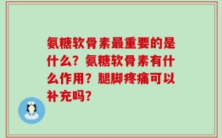氨糖软骨素最重要的是什么？氨糖软骨素有什么作用？腿脚疼痛可以补充吗？