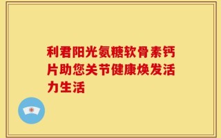 利君阳光氨糖软骨素钙片助您关节健康焕发活力生活