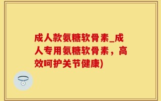 成人款氨糖软骨素_成人专用氨糖软骨素，高效呵护关节健康)