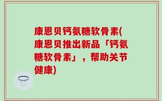 康恩贝钙氨糖软骨素(康恩贝推出新品「钙氨糖软骨素」，帮助关节健康)