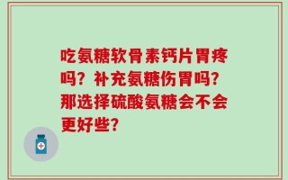 吃氨糖软骨素钙片胃疼吗？补充氨糖伤胃吗？那选择硫酸氨糖会不会更好些？