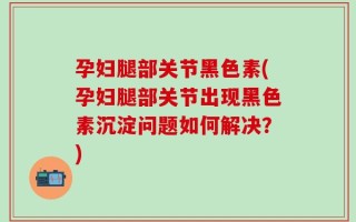孕妇腿部关节黑色素(孕妇腿部关节出现黑色素沉淀问题如何解决？)