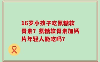 16岁小孩子吃氨糖软骨素？氨糖软骨素加钙片年轻人能吃吗？