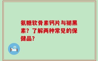 氨糖软骨素钙片与褪黑素？了解两种常见的保健品？