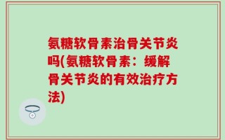 氨糖软骨素治骨关节炎吗(氨糖软骨素：缓解骨关节炎的有效治疗方法)