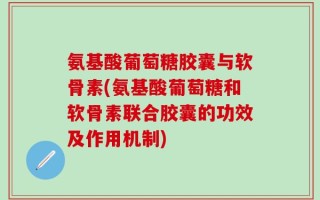 氨基酸葡萄糖胶囊与软骨素(氨基酸葡萄糖和软骨素联合胶囊的功效及作用机制)