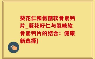 葵花仁和氨糖软骨素钙片_葵花籽仁与氨糖软骨素钙片的结合：健康新选择)