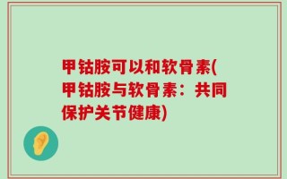 甲钴胺可以和软骨素(甲钴胺与软骨素：共同保护关节健康)