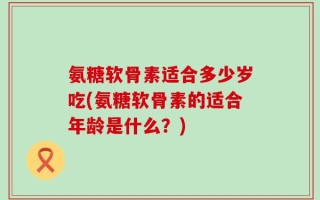 氨糖软骨素适合多少岁吃(氨糖软骨素的适合年龄是什么？)