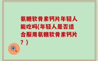 氨糖软骨素钙片年轻人能吃吗(年轻人是否适合服用氨糖软骨素钙片？)