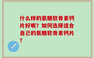 什么样的氨糖软骨素钙片好呢？如何选择适合自己的氨糖软骨素钙片？