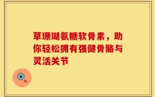草珊瑚氨糖软骨素，助你轻松拥有强健骨骼与灵活关节