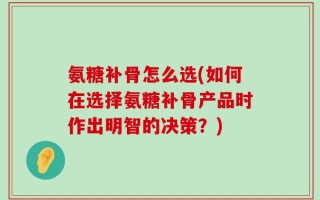 氨糖补骨怎么选(如何在选择氨糖补骨产品时作出明智的决策？)