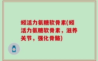 蚓活力氨糖软骨素(蚓活力氨糖软骨素，滋养关节，强化骨骼)
