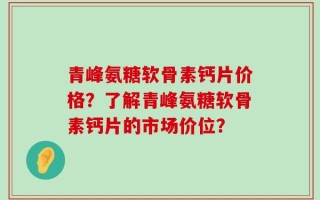 青峰氨糖软骨素钙片价格？了解青峰氨糖软骨素钙片的市场价位？