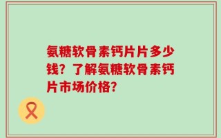 氨糖软骨素钙片片多少钱？了解氨糖软骨素钙片市场价格？