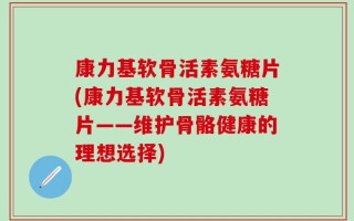 康力基软骨活素氨糖片(康力基软骨活素氨糖片——维护骨骼健康的理想选择)