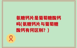 氨糖钙片是葡萄糖酸钙吗(氨糖钙片与葡萄糖酸钙有何区别？)