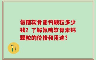 氨糖软骨素钙颗粒多少钱？了解氨糖软骨素钙颗粒的价格和用途？