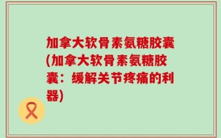 加拿大软骨素氨糖胶囊(加拿大软骨素氨糖胶囊：缓解关节疼痛的利器)