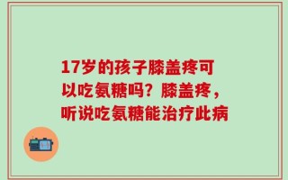 17岁的孩子膝盖疼可以吃氨糖吗？膝盖疼，听说吃氨糖能治疗此病