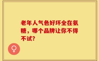 老年人气色好坏全在氨糖，哪个品牌让你不得不试？