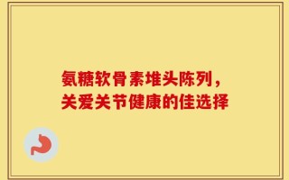 氨糖软骨素堆头陈列，关爱关节健康的佳选择