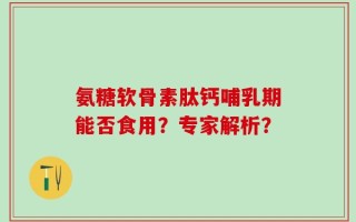 氨糖软骨素肽钙哺乳期能否食用？专家解析？