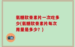 氨糖软骨素片一次吃多少(氨糖软骨素片每次用量是多少？)