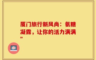厦门旅行新风尚：氨糖凝露，让你的活力满满”