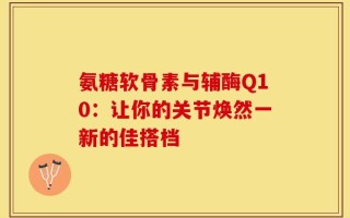 氨糖软骨素与辅酶Q10：让你的关节焕然一新的佳搭档