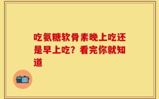 吃氨糖软骨素晚上吃还是早上吃？看完你就知道