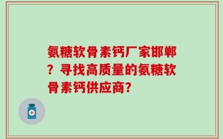 氨糖软骨素钙厂家邯郸？寻找高质量的氨糖软骨素钙供应商？