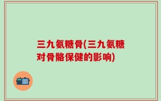 三九氨糖骨(三九氨糖对骨骼保健的影响)