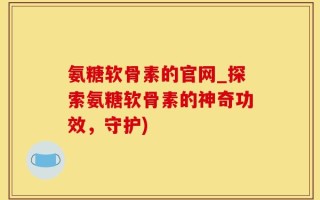 氨糖软骨素的官网_探索氨糖软骨素的神奇功效，守护)