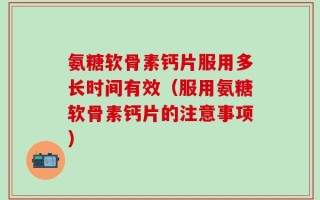 氨糖软骨素钙片服用多长时间有效（服用氨糖软骨素钙片的注意事项）