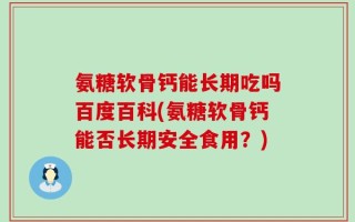 氨糖软骨钙能长期吃吗百度百科(氨糖软骨钙能否长期安全食用？)