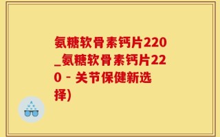 氨糖软骨素钙片220_氨糖软骨素钙片220 - 关节保健新选择)