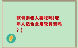 软骨素老人要吃吗(老年人适合食用软骨素吗？)