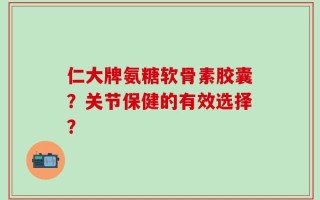 仁大牌氨糖软骨素胶囊？关节保健的有效选择？
